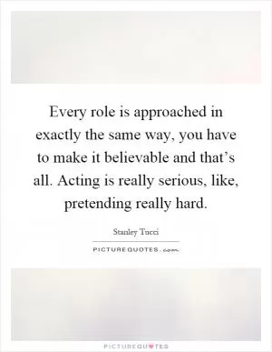 Every role is approached in exactly the same way, you have to make it believable and that’s all. Acting is really serious, like, pretending really hard Picture Quote #1