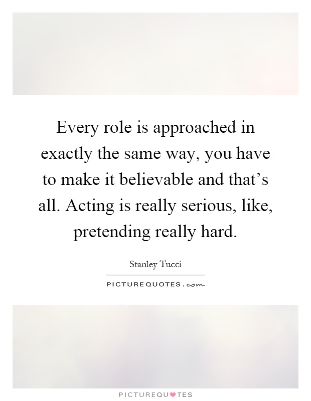 Every role is approached in exactly the same way, you have to make it believable and that's all. Acting is really serious, like, pretending really hard Picture Quote #1
