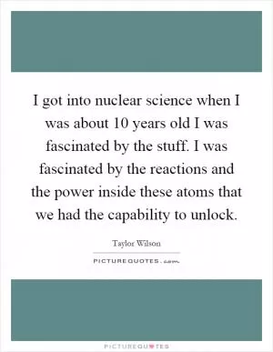 I got into nuclear science when I was about 10 years old I was fascinated by the stuff. I was fascinated by the reactions and the power inside these atoms that we had the capability to unlock Picture Quote #1