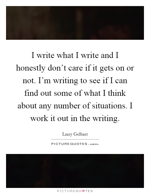 I write what I write and I honestly don't care if it gets on or not. I'm writing to see if I can find out some of what I think about any number of situations. I work it out in the writing Picture Quote #1
