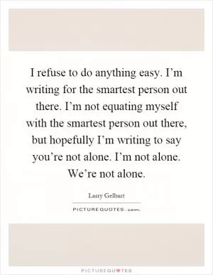 I refuse to do anything easy. I’m writing for the smartest person out there. I’m not equating myself with the smartest person out there, but hopefully I’m writing to say you’re not alone. I’m not alone. We’re not alone Picture Quote #1