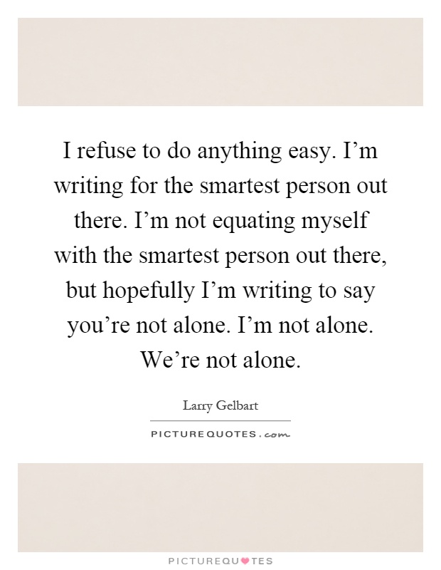 I refuse to do anything easy. I'm writing for the smartest person out there. I'm not equating myself with the smartest person out there, but hopefully I'm writing to say you're not alone. I'm not alone. We're not alone Picture Quote #1