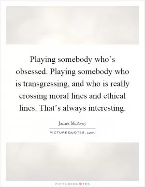 Playing somebody who’s obsessed. Playing somebody who is transgressing, and who is really crossing moral lines and ethical lines. That’s always interesting Picture Quote #1