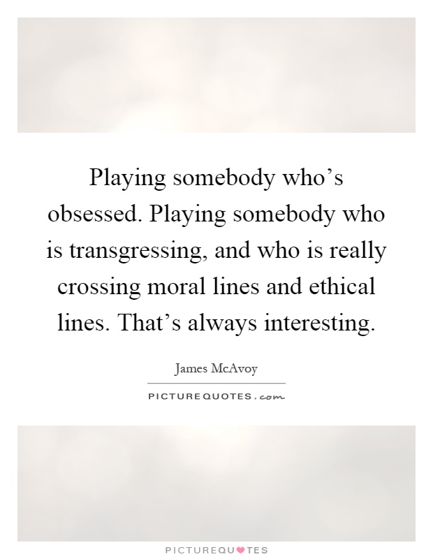 Playing somebody who's obsessed. Playing somebody who is transgressing, and who is really crossing moral lines and ethical lines. That's always interesting Picture Quote #1