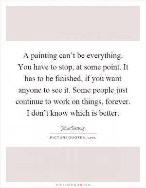 A painting can’t be everything. You have to stop, at some point. It has to be finished, if you want anyone to see it. Some people just continue to work on things, forever. I don’t know which is better Picture Quote #1