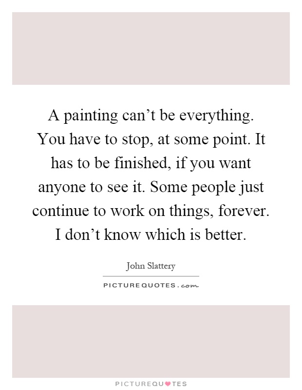 A painting can't be everything. You have to stop, at some point. It has to be finished, if you want anyone to see it. Some people just continue to work on things, forever. I don't know which is better Picture Quote #1