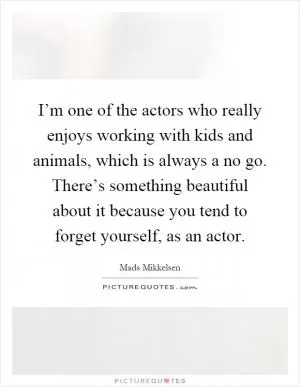 I’m one of the actors who really enjoys working with kids and animals, which is always a no go. There’s something beautiful about it because you tend to forget yourself, as an actor Picture Quote #1