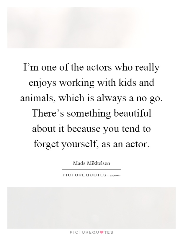 I'm one of the actors who really enjoys working with kids and animals, which is always a no go. There's something beautiful about it because you tend to forget yourself, as an actor Picture Quote #1