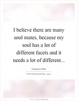 I believe there are many soul mates, because my soul has a lot of different facets and it needs a lot of different Picture Quote #1
