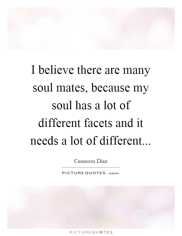 I believe there are many soul mates, because my soul has a lot of different facets and it needs a lot of different Picture Quote #1