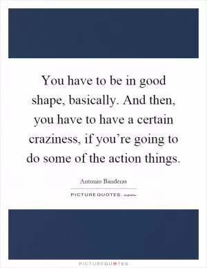 You have to be in good shape, basically. And then, you have to have a certain craziness, if you’re going to do some of the action things Picture Quote #1