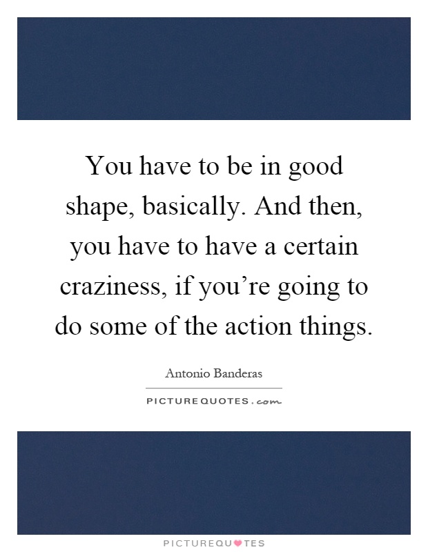 You have to be in good shape, basically. And then, you have to have a certain craziness, if you're going to do some of the action things Picture Quote #1