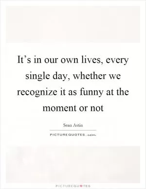 It’s in our own lives, every single day, whether we recognize it as funny at the moment or not Picture Quote #1