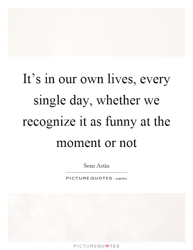 It's in our own lives, every single day, whether we recognize it as funny at the moment or not Picture Quote #1