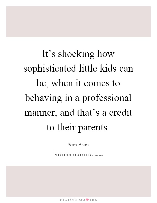 It's shocking how sophisticated little kids can be, when it comes to behaving in a professional manner, and that's a credit to their parents Picture Quote #1