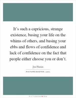 It’s such a capricious, strange existence, basing your life on the whims of others, and basing your ebbs and flows of confidence and lack of confidence on the fact that people either choose you or don’t Picture Quote #1