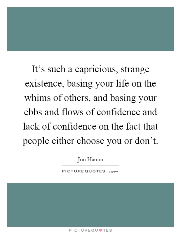 It's such a capricious, strange existence, basing your life on the whims of others, and basing your ebbs and flows of confidence and lack of confidence on the fact that people either choose you or don't Picture Quote #1