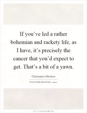 If you’ve led a rather bohemian and rackety life, as I have, it’s precisely the cancer that you’d expect to get. That’s a bit of a yawn Picture Quote #1