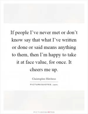 If people I’ve never met or don’t know say that what I’ve written or done or said means anything to them, then I’m happy to take it at face value, for once. It cheers me up Picture Quote #1