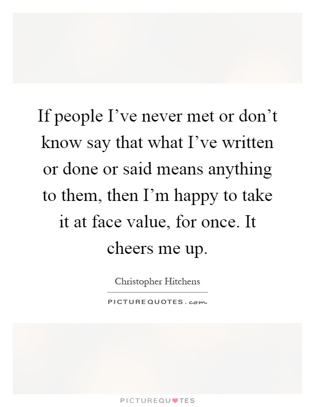 If people I've never met or don't know say that what I've written or done or said means anything to them, then I'm happy to take it at face value, for once. It cheers me up Picture Quote #1