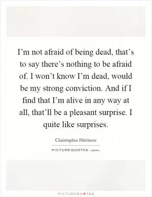 I’m not afraid of being dead, that’s to say there’s nothing to be afraid of. I won’t know I’m dead, would be my strong conviction. And if I find that I’m alive in any way at all, that’ll be a pleasant surprise. I quite like surprises Picture Quote #1