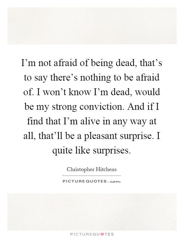 I'm not afraid of being dead, that's to say there's nothing to be afraid of. I won't know I'm dead, would be my strong conviction. And if I find that I'm alive in any way at all, that'll be a pleasant surprise. I quite like surprises Picture Quote #1