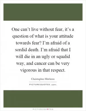 One can’t live without fear, it’s a question of what is your attitude towards fear? I’m afraid of a sordid death. I’m afraid that I will die in an ugly or squalid way, and cancer can be very vigorous in that respect Picture Quote #1