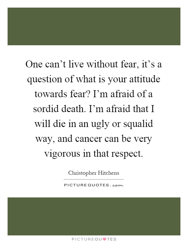 One can't live without fear, it's a question of what is your attitude towards fear? I'm afraid of a sordid death. I'm afraid that I will die in an ugly or squalid way, and cancer can be very vigorous in that respect Picture Quote #1