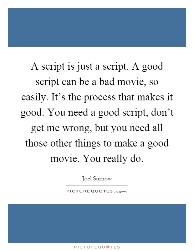 A script is just a script. A good script can be a bad movie, so easily. It's the process that makes it good. You need a good script, don't get me wrong, but you need all those other things to make a good movie. You really do Picture Quote #1