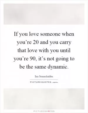 If you love someone when you’re 20 and you carry that love with you until you’re 90, it’s not going to be the same dynamic Picture Quote #1
