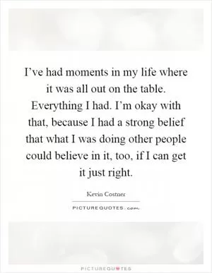 I’ve had moments in my life where it was all out on the table. Everything I had. I’m okay with that, because I had a strong belief that what I was doing other people could believe in it, too, if I can get it just right Picture Quote #1