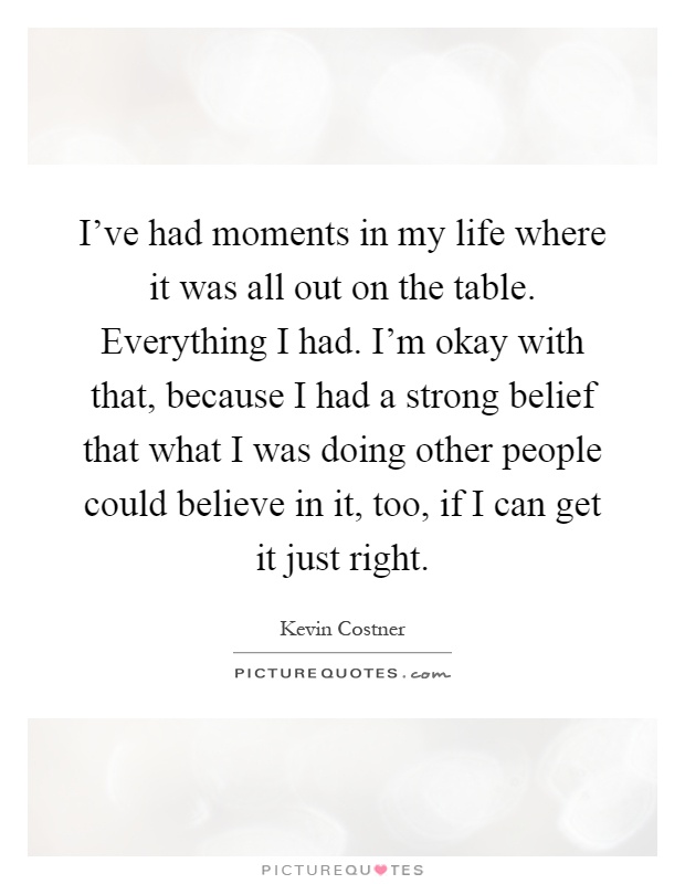 I've had moments in my life where it was all out on the table. Everything I had. I'm okay with that, because I had a strong belief that what I was doing other people could believe in it, too, if I can get it just right Picture Quote #1