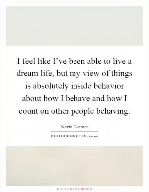 I feel like I’ve been able to live a dream life, but my view of things is absolutely inside behavior about how I behave and how I count on other people behaving Picture Quote #1