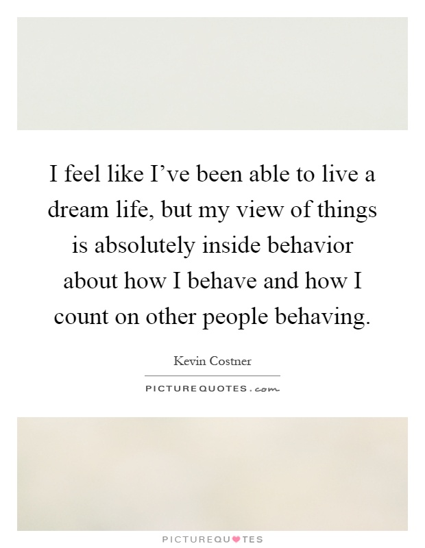 I feel like I've been able to live a dream life, but my view of things is absolutely inside behavior about how I behave and how I count on other people behaving Picture Quote #1