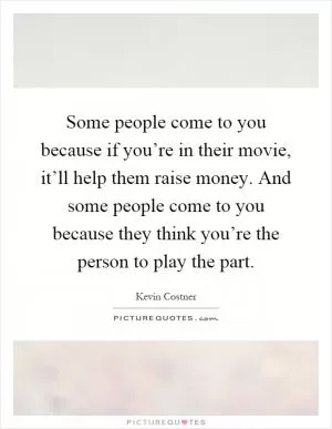 Some people come to you because if you’re in their movie, it’ll help them raise money. And some people come to you because they think you’re the person to play the part Picture Quote #1