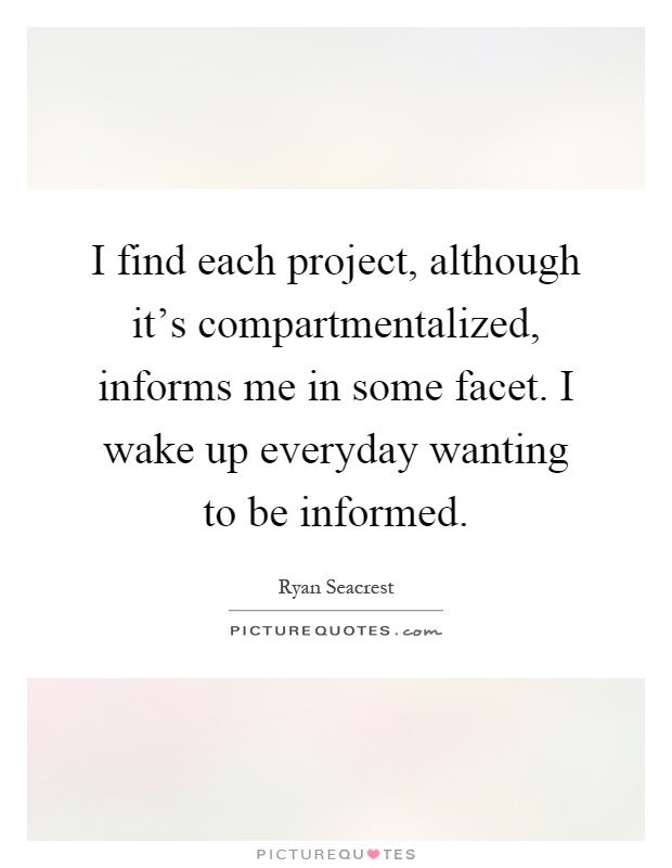 I find each project, although it's compartmentalized, informs me in some facet. I wake up everyday wanting to be informed Picture Quote #1