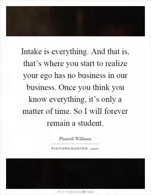 Intake is everything. And that is, that’s where you start to realize your ego has no business in our business. Once you think you know everything, it’s only a matter of time. So I will forever remain a student Picture Quote #1