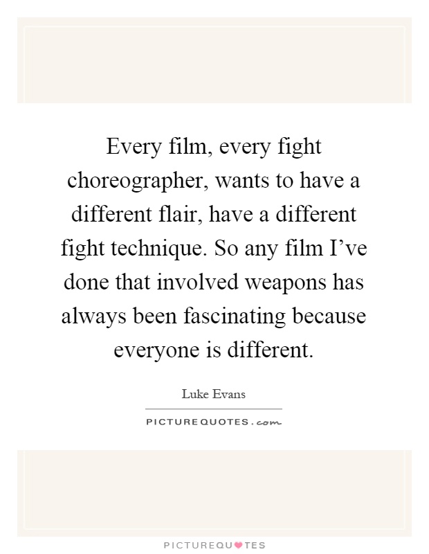 Every film, every fight choreographer, wants to have a different flair, have a different fight technique. So any film I've done that involved weapons has always been fascinating because everyone is different Picture Quote #1