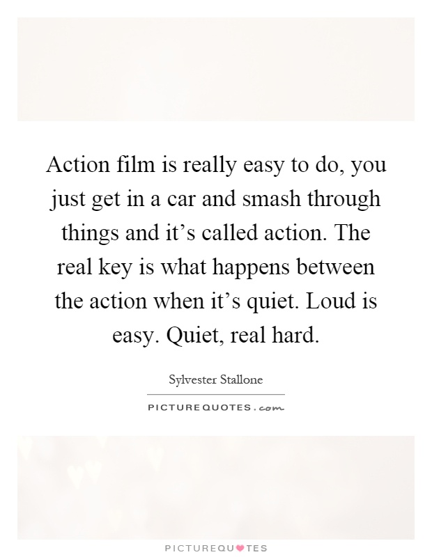 Action film is really easy to do, you just get in a car and smash through things and it's called action. The real key is what happens between the action when it's quiet. Loud is easy. Quiet, real hard Picture Quote #1
