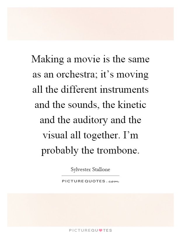 Making a movie is the same as an orchestra; it's moving all the different instruments and the sounds, the kinetic and the auditory and the visual all together. I'm probably the trombone Picture Quote #1