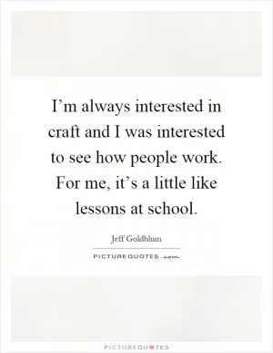 I’m always interested in craft and I was interested to see how people work. For me, it’s a little like lessons at school Picture Quote #1