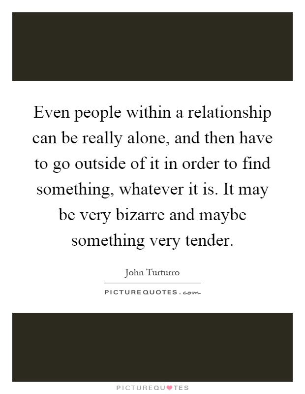 Even people within a relationship can be really alone, and then have to go outside of it in order to find something, whatever it is. It may be very bizarre and maybe something very tender Picture Quote #1