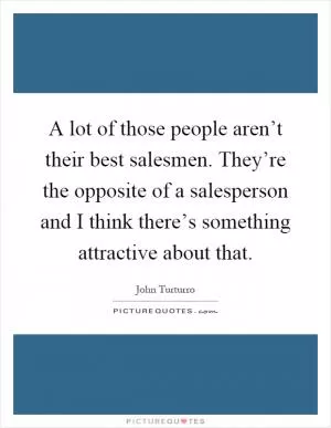 A lot of those people aren’t their best salesmen. They’re the opposite of a salesperson and I think there’s something attractive about that Picture Quote #1