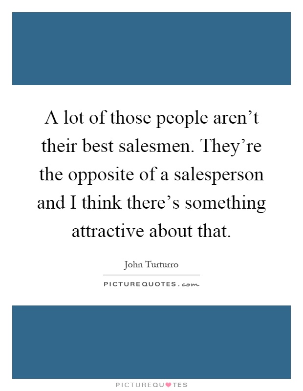 A lot of those people aren't their best salesmen. They're the opposite of a salesperson and I think there's something attractive about that Picture Quote #1