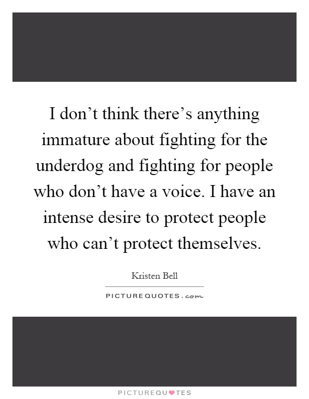 I don't think there's anything immature about fighting for the underdog and fighting for people who don't have a voice. I have an intense desire to protect people who can't protect themselves Picture Quote #1