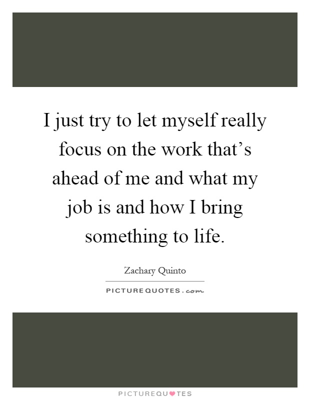 I just try to let myself really focus on the work that's ahead of me and what my job is and how I bring something to life Picture Quote #1
