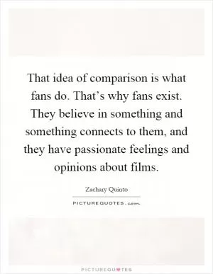 That idea of comparison is what fans do. That’s why fans exist. They believe in something and something connects to them, and they have passionate feelings and opinions about films Picture Quote #1