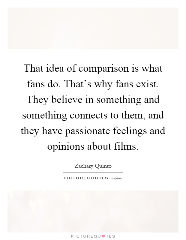 That idea of comparison is what fans do. That's why fans exist. They believe in something and something connects to them, and they have passionate feelings and opinions about films Picture Quote #1
