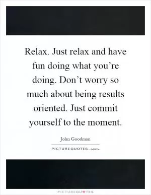 Relax. Just relax and have fun doing what you’re doing. Don’t worry so much about being results oriented. Just commit yourself to the moment Picture Quote #1