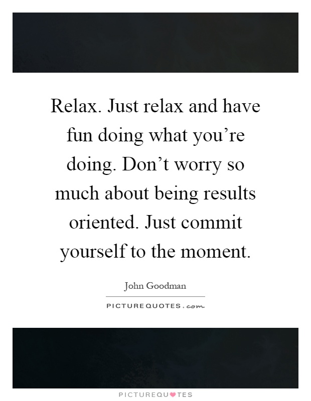 Relax. Just relax and have fun doing what you're doing. Don't worry so much about being results oriented. Just commit yourself to the moment Picture Quote #1
